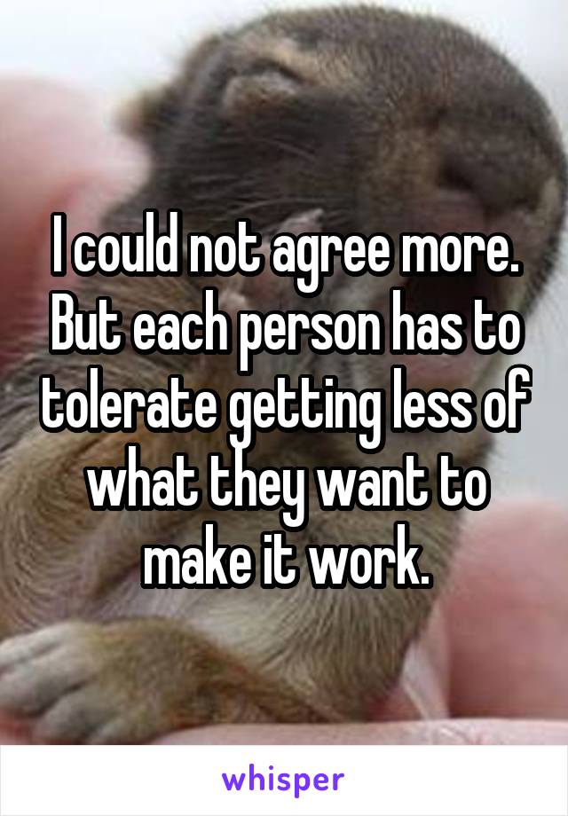 I could not agree more.
But each person has to tolerate getting less of what they want to make it work.