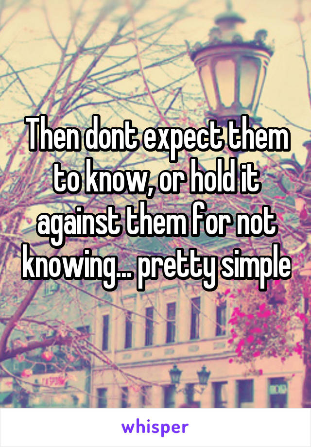 Then dont expect them to know, or hold it against them for not knowing... pretty simple 