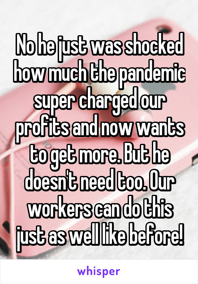 No he just was shocked how much the pandemic super charged our profits and now wants to get more. But he doesn't need too. Our workers can do this just as well like before!