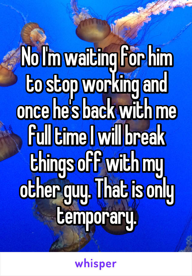 No I'm waiting for him to stop working and once he's back with me full time I will break things off with my other guy. That is only temporary.