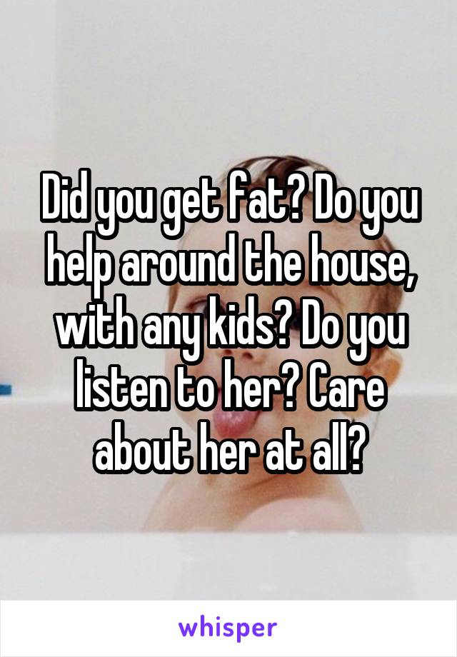 Did you get fat? Do you help around the house, with any kids? Do you listen to her? Care about her at all?