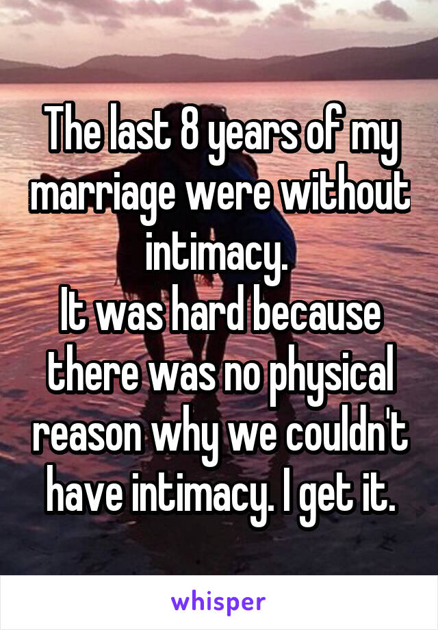 The last 8 years of my marriage were without intimacy. 
It was hard because there was no physical reason why we couldn't have intimacy. I get it.