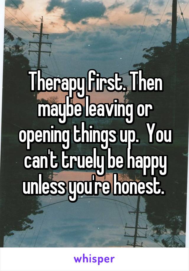 Therapy first. Then maybe leaving or opening things up.  You can't truely be happy unless you're honest. 