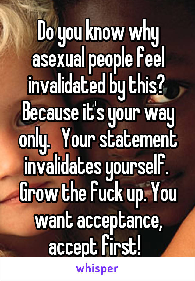 Do you know why asexual people feel invalidated by this?  Because it's your way only.   Your statement invalidates yourself.  Grow the fuck up. You want acceptance, accept first!  