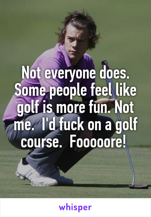 Not everyone does. Some people feel like golf is more fun. Not me.  I'd fuck on a golf course.  Fooooore! 