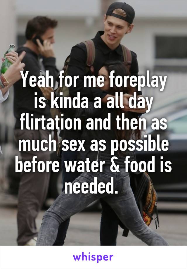 Yeah for me foreplay is kinda a all day flirtation and then as much sex as possible before water & food is needed. 