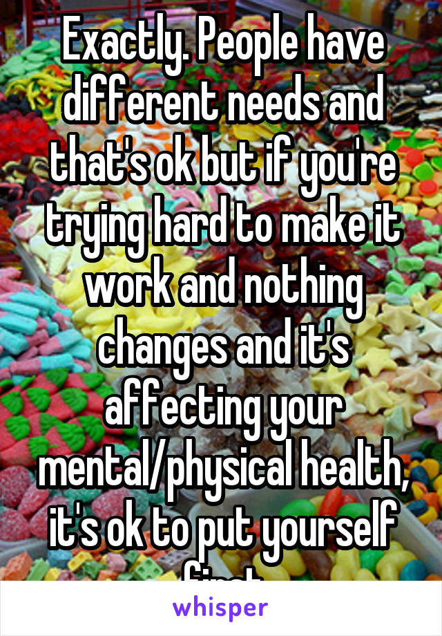 Exactly. People have different needs and that's ok but if you're trying hard to make it work and nothing changes and it's affecting your mental/physical health, it's ok to put yourself first