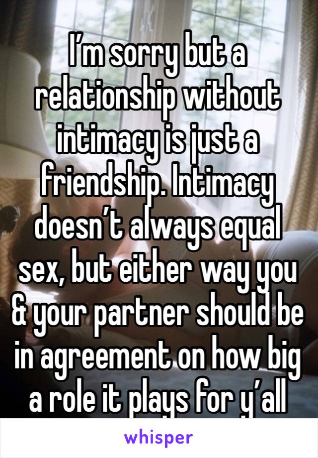 I’m sorry but a relationship without intimacy is just a friendship. Intimacy doesn’t always equal sex, but either way you & your partner should be in agreement on how big a role it plays for y’all