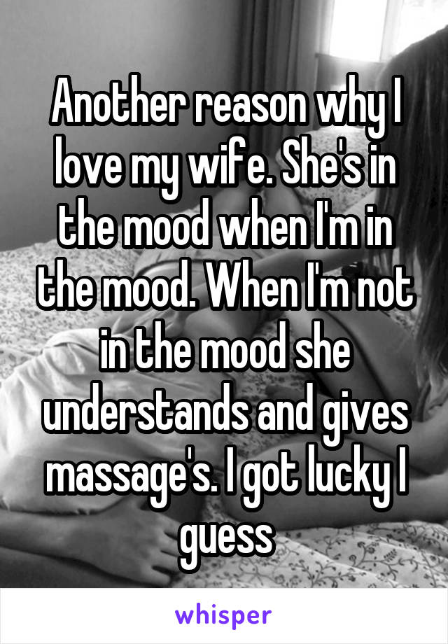 Another reason why I love my wife. She's in the mood when I'm in the mood. When I'm not in the mood she understands and gives massage's. I got lucky I guess