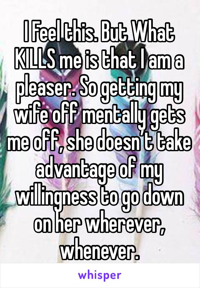 I Feel this. But What KILLS me is that I am a pleaser. So getting my wife off mentally gets me off, she doesn’t take advantage of my willingness to go down on her wherever, whenever.