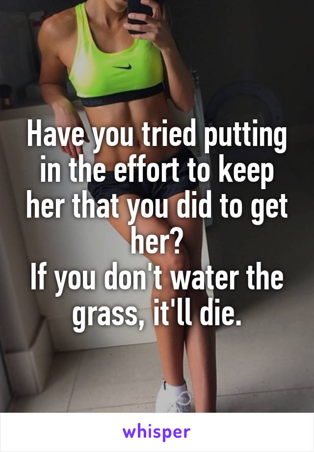 Have you tried putting in the effort to keep her that you did to get her?
If you don't water the grass, it'll die.