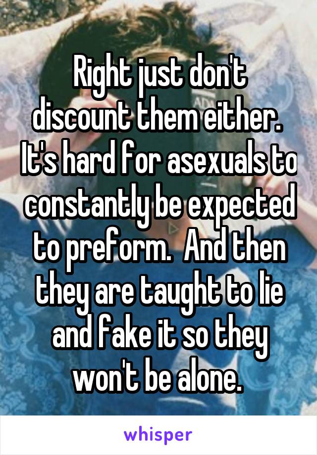 Right just don't discount them either.  It's hard for asexuals to constantly be expected to preform.  And then they are taught to lie and fake it so they won't be alone. 