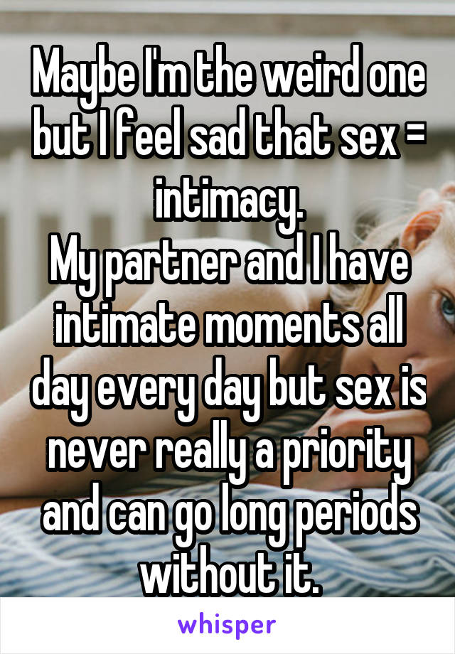 Maybe I'm the weird one but I feel sad that sex = intimacy.
My partner and I have intimate moments all day every day but sex is never really a priority and can go long periods without it.