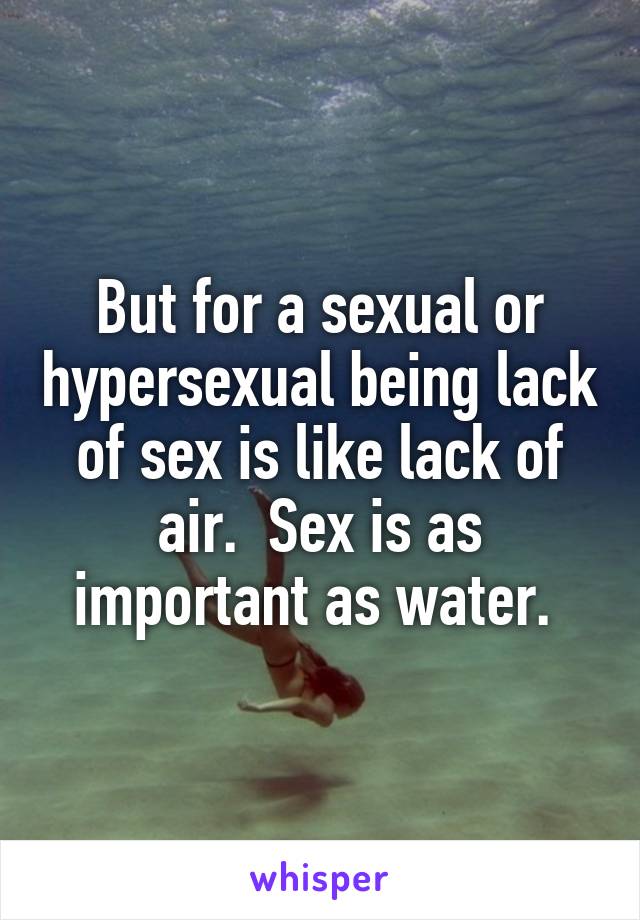 But for a sexual or hypersexual being lack of sex is like lack of air.  Sex is as important as water. 