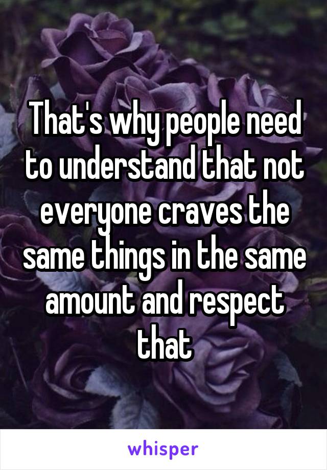 That's why people need to understand that not everyone craves the same things in the same amount and respect that