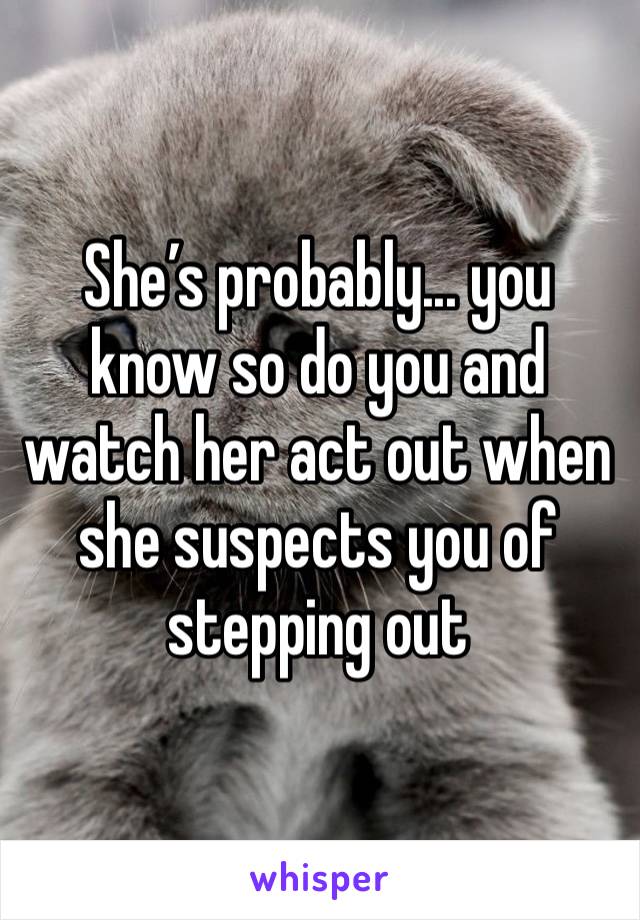 She’s probably... you know so do you and watch her act out when she suspects you of stepping out