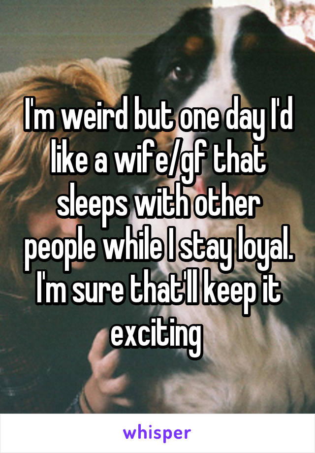 I'm weird but one day I'd like a wife/gf that sleeps with other people while I stay loyal. I'm sure that'll keep it exciting 