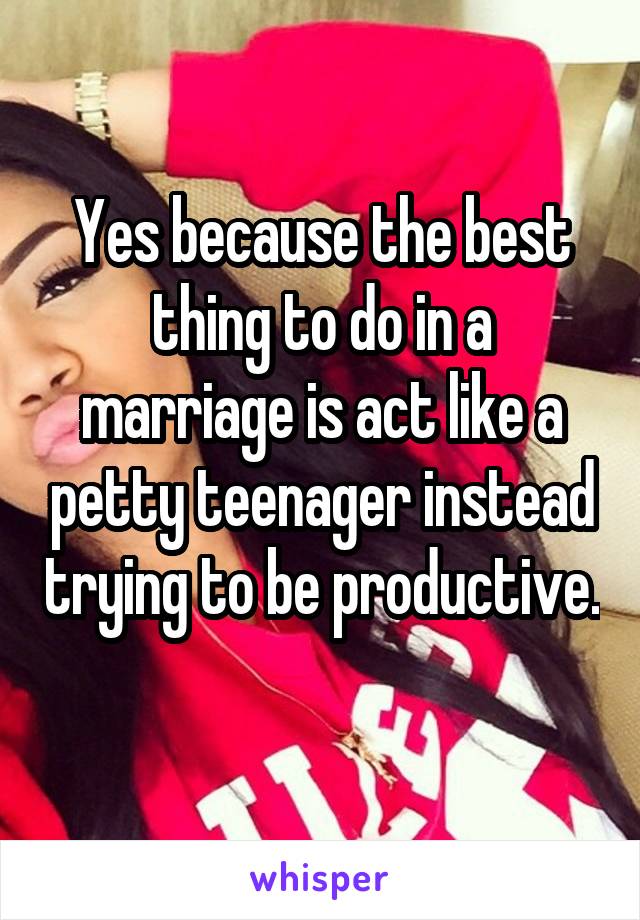 Yes because the best thing to do in a marriage is act like a petty teenager instead trying to be productive. 