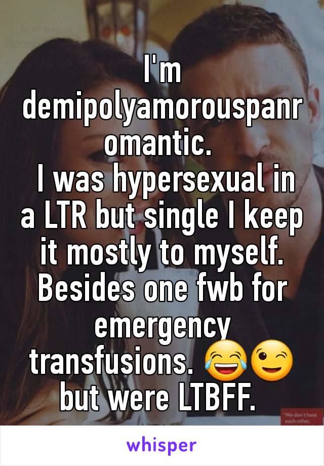 I'm demipolyamorouspanromantic. 
 I was hypersexual in a LTR but single I keep it mostly to myself. Besides one fwb for emergency transfusions. 😂😉 but were LTBFF. 