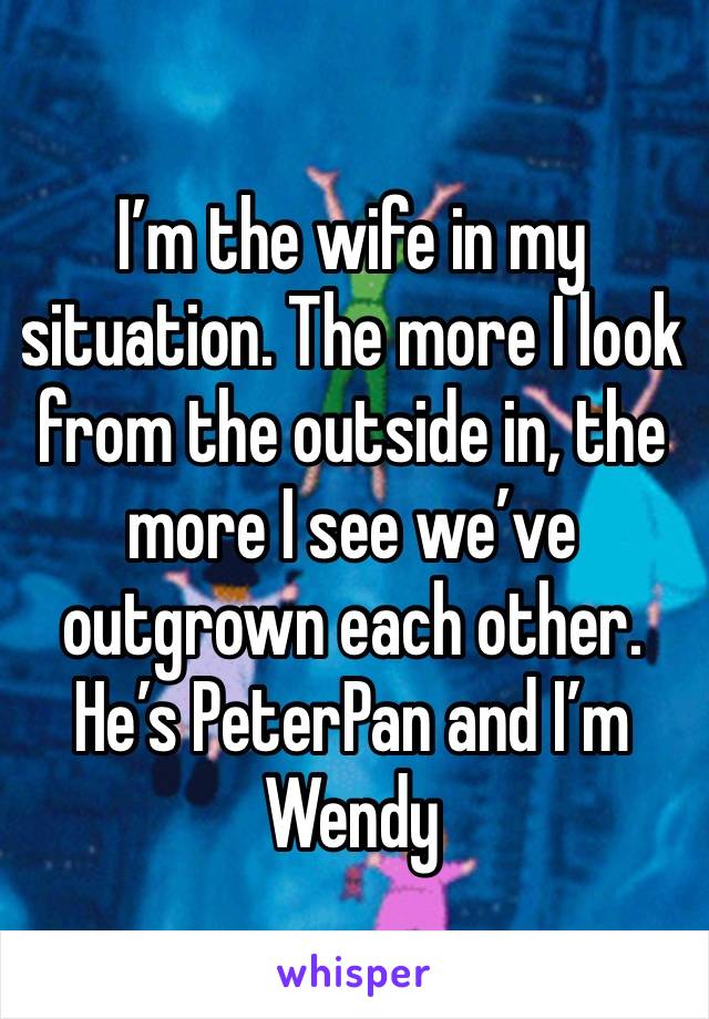 I’m the wife in my situation. The more I look from the outside in, the more I see we’ve outgrown each other. 
He’s PeterPan and I’m Wendy