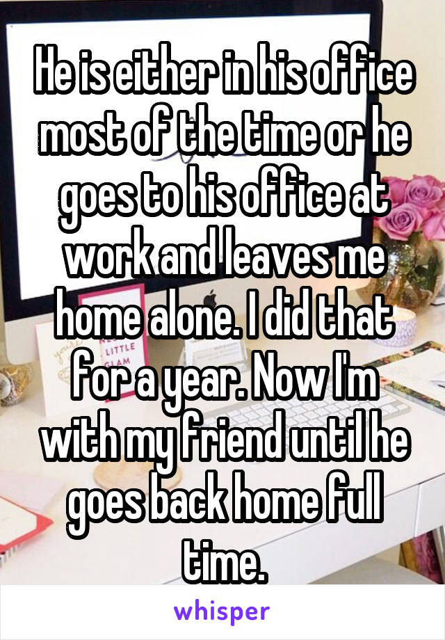 He is either in his office most of the time or he goes to his office at work and leaves me home alone. I did that for a year. Now I'm with my friend until he goes back home full time.