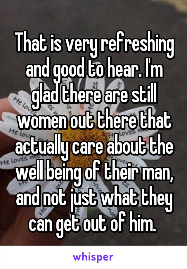 That is very refreshing and good to hear. I'm glad there are still women out there that actually care about the well being of their man, and not just what they can get out of him. 