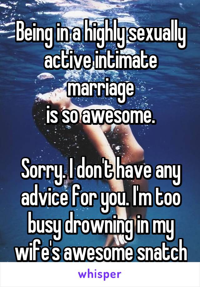 Being in a highly sexually active intimate marriage
is so awesome.

Sorry. I don't have any advice for you. I'm too busy drowning in my wife's awesome snatch