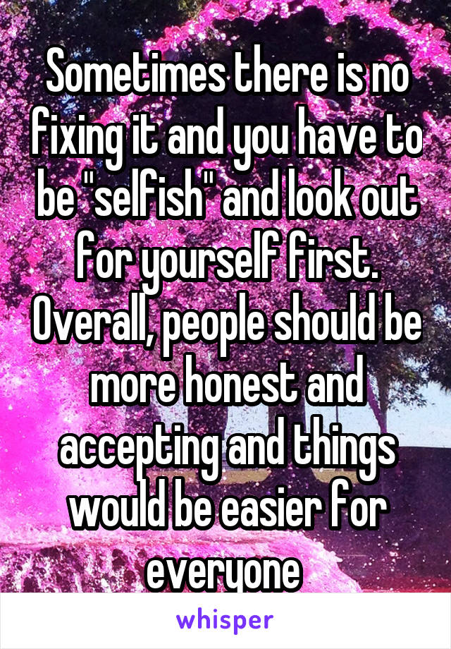 Sometimes there is no fixing it and you have to be "selfish" and look out for yourself first. Overall, people should be more honest and accepting and things would be easier for everyone 