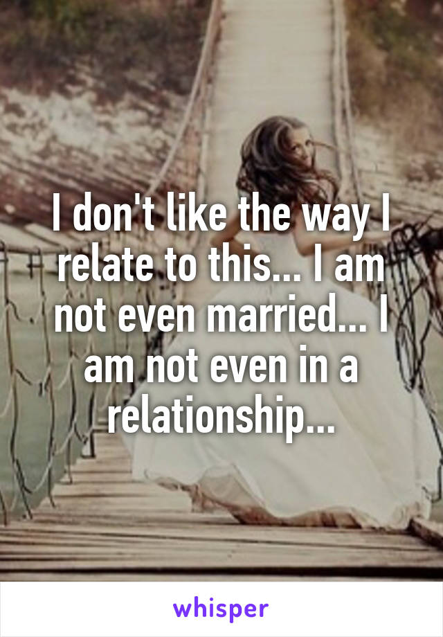 I don't like the way I relate to this... I am not even married... I am not even in a relationship...