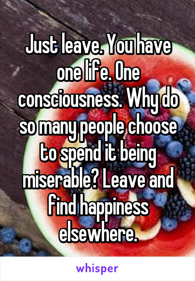 Just leave. You have one life. One consciousness. Why do so many people choose to spend it being miserable? Leave and find happiness elsewhere.