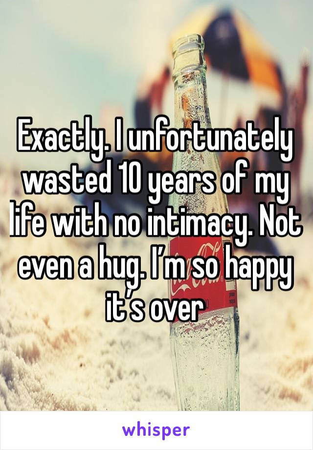 Exactly. I unfortunately wasted 10 years of my life with no intimacy. Not even a hug. I’m so happy it’s over 