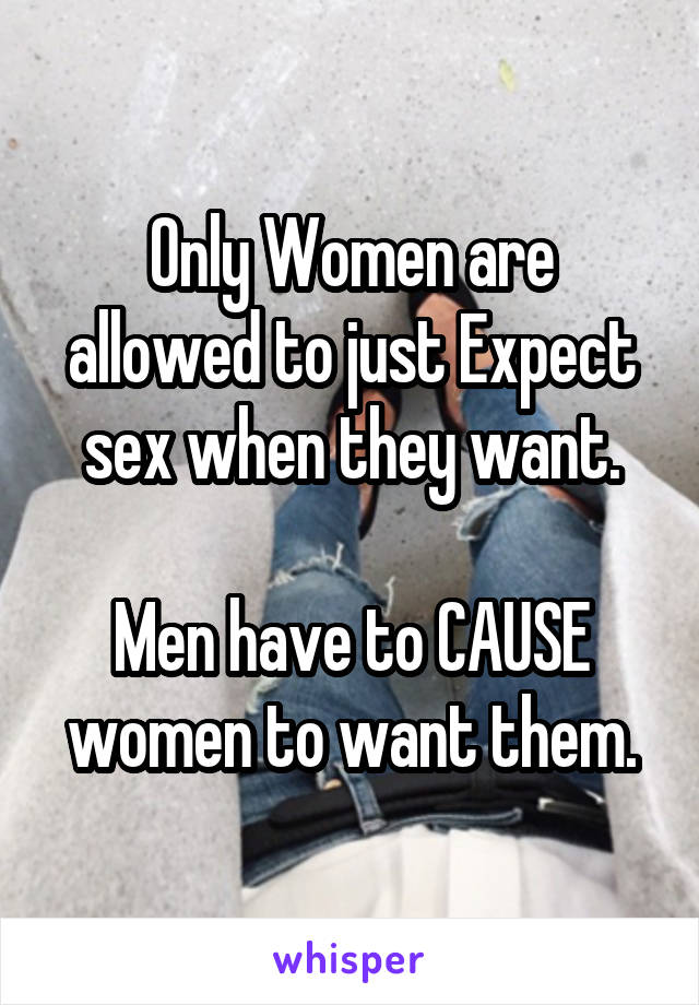 Only Women are allowed to just Expect sex when they want.

Men have to CAUSE women to want them.