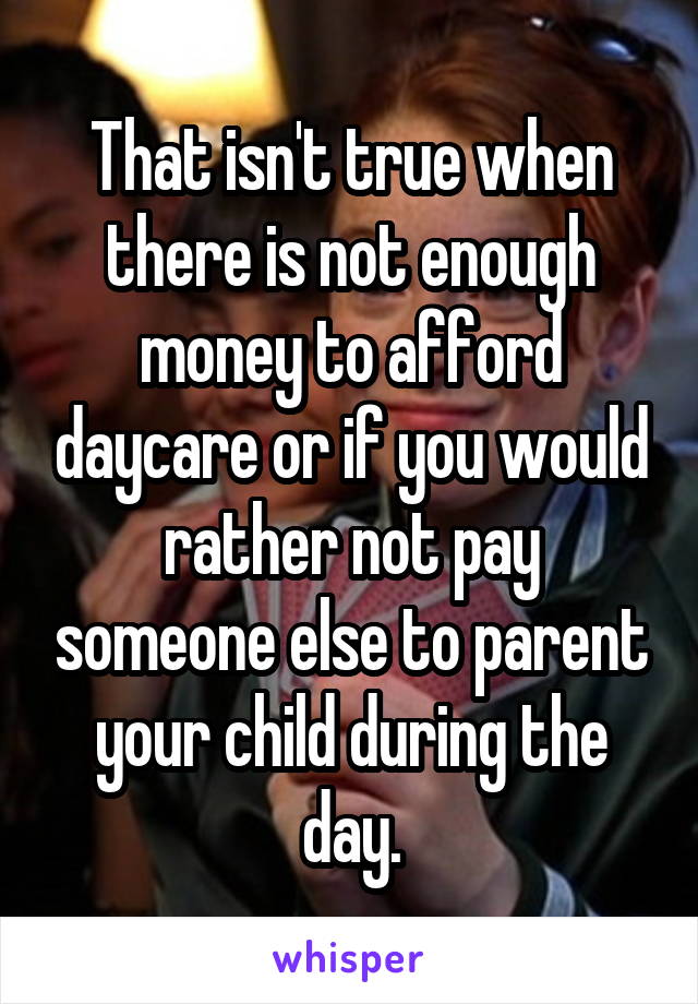 That isn't true when there is not enough money to afford daycare or if you would rather not pay someone else to parent your child during the day.