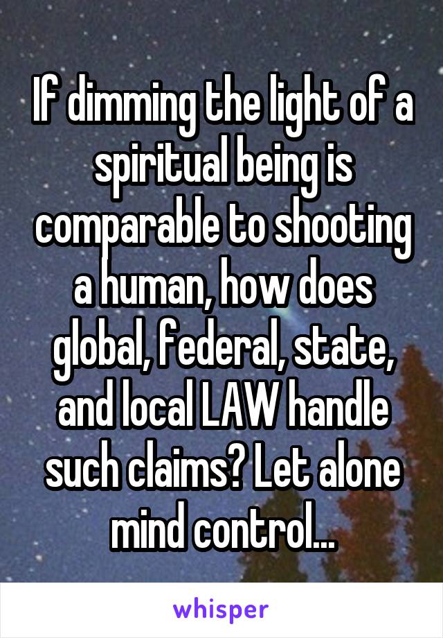 If dimming the light of a spiritual being is comparable to shooting a human, how does global, federal, state, and local LAW handle such claims? Let alone mind control...
