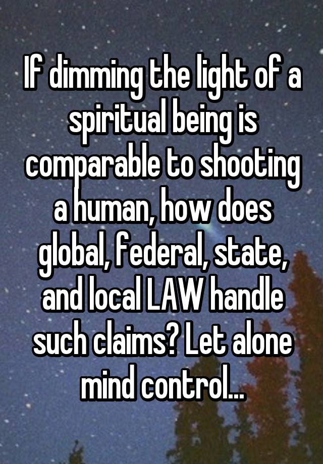 If dimming the light of a spiritual being is comparable to shooting a human, how does global, federal, state, and local LAW handle such claims? Let alone mind control...