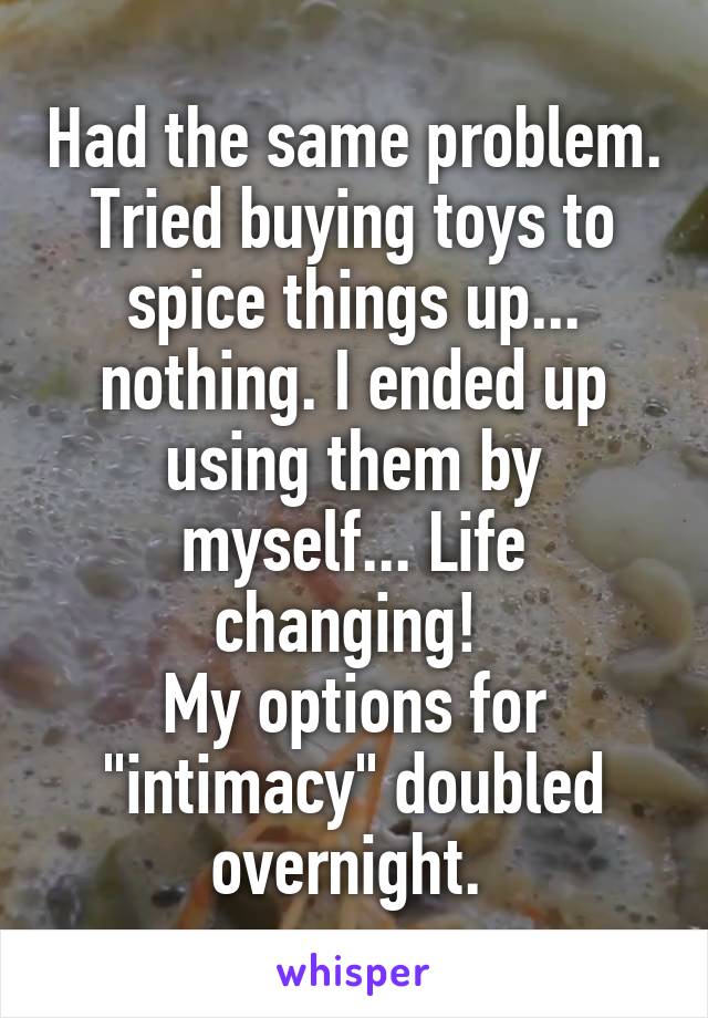 Had the same problem. Tried buying toys to spice things up... nothing. I ended up using them by myself... Life changing! 
My options for "intimacy" doubled overnight. 