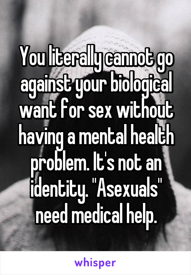 You literally cannot go against your biological want for sex without having a mental health problem. It's not an identity. "Asexuals" need medical help.