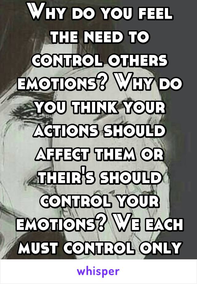 Why do you feel the need to control others emotions? Why do you think your actions should affect them or their's should control your emotions? We each must control only ourselves. 