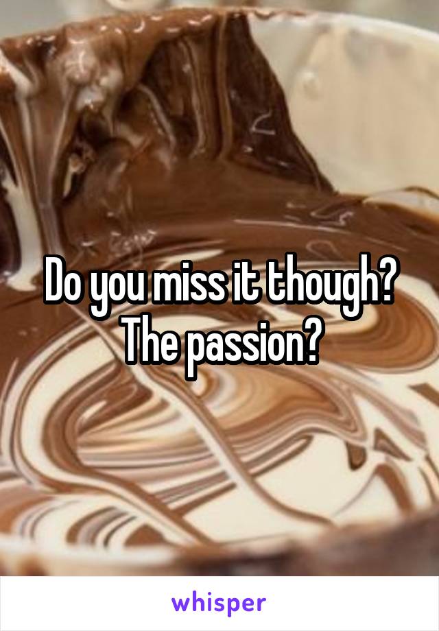 Do you miss it though? The passion?