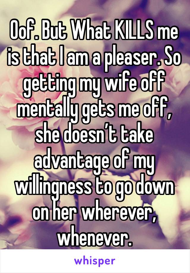 Oof. But What KILLS me is that I am a pleaser. So getting my wife off mentally gets me off, she doesn’t take advantage of my willingness to go down on her wherever, whenever.