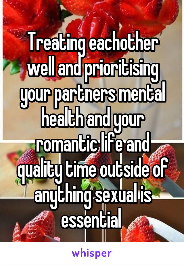 Treating eachother well and prioritising your partners mental health and your romantic life and quality time outside of anything sexual is essential 