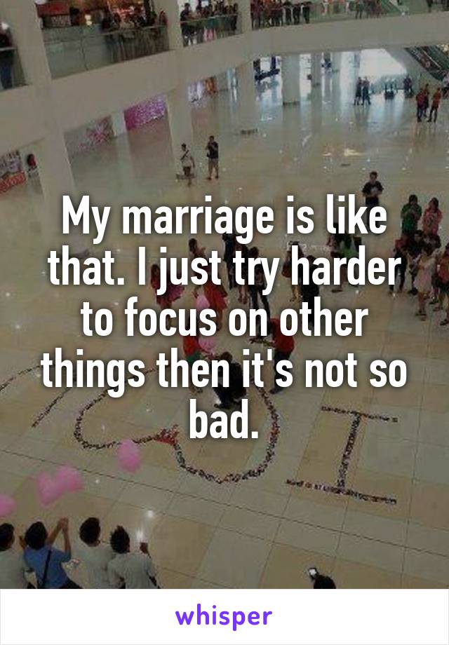 My marriage is like that. I just try harder to focus on other things then it's not so bad.