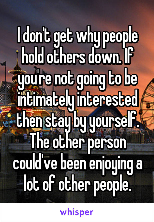 I don't get why people hold others down. If you're not going to be intimately interested then stay by yourself. The other person could've been enjoying a lot of other people.