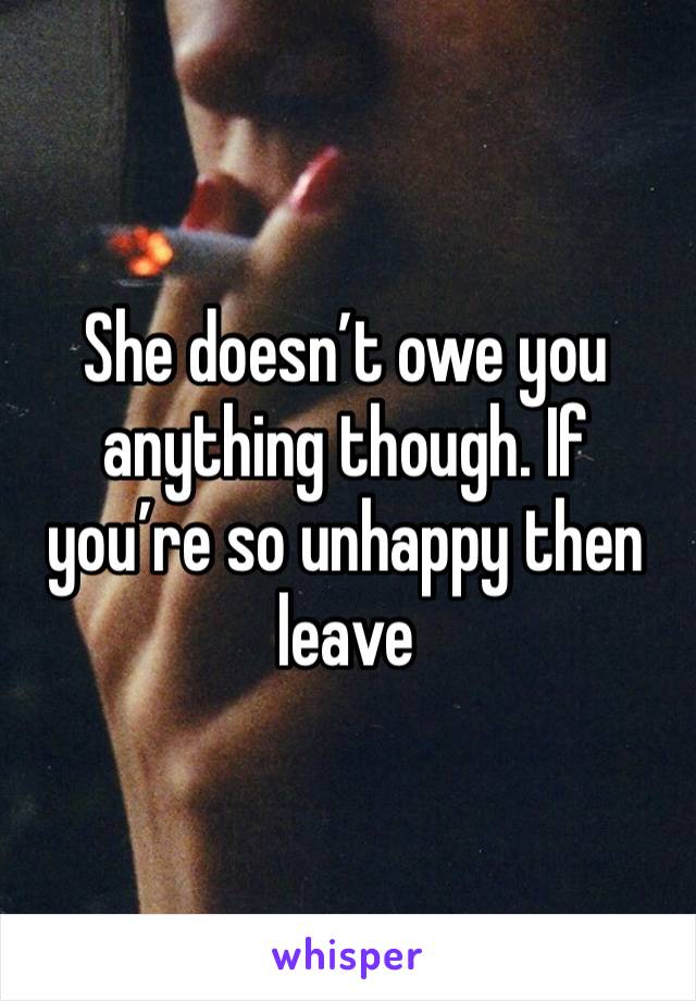 She doesn’t owe you anything though. If you’re so unhappy then leave 