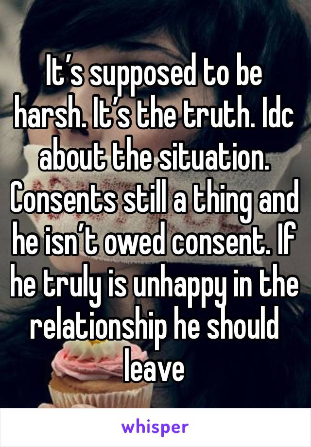 It’s supposed to be harsh. It’s the truth. Idc about the situation. Consents still a thing and he isn’t owed consent. If he truly is unhappy in the relationship he should leave