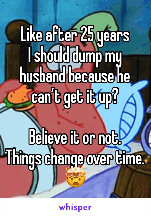 Like after 25 years 
I should dump my husband because he can’t get it up?

Believe it or not. 
Things change over time.
🤯