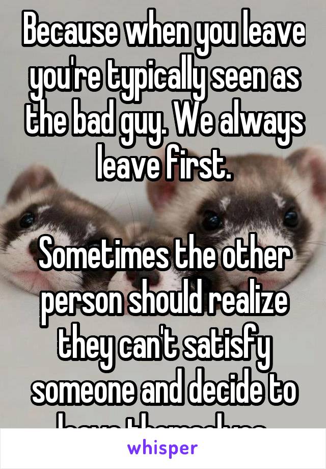 Because when you leave you're typically seen as the bad guy. We always leave first.

Sometimes the other person should realize they can't satisfy someone and decide to leave themselves.