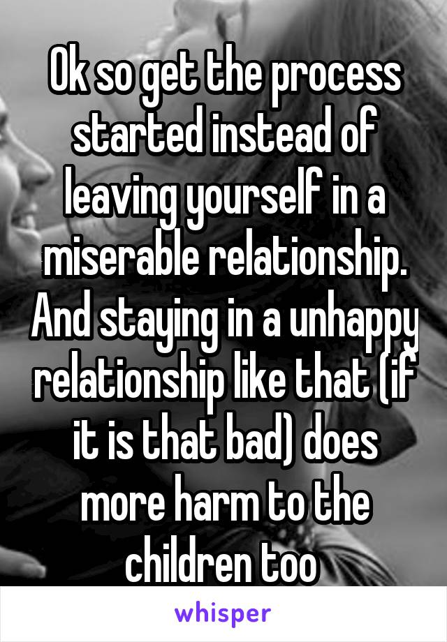 Ok so get the process started instead of leaving yourself in a miserable relationship. And staying in a unhappy relationship like that (if it is that bad) does more harm to the children too 