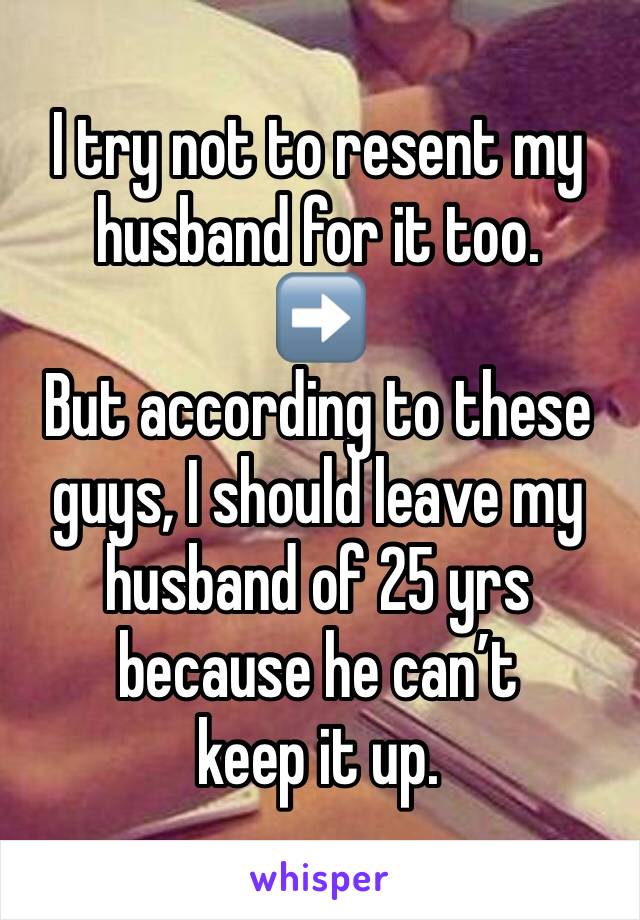 I try not to resent my husband for it too. 
➡️
But according to these guys, I should leave my husband of 25 yrs because he can’t 
keep it up. 