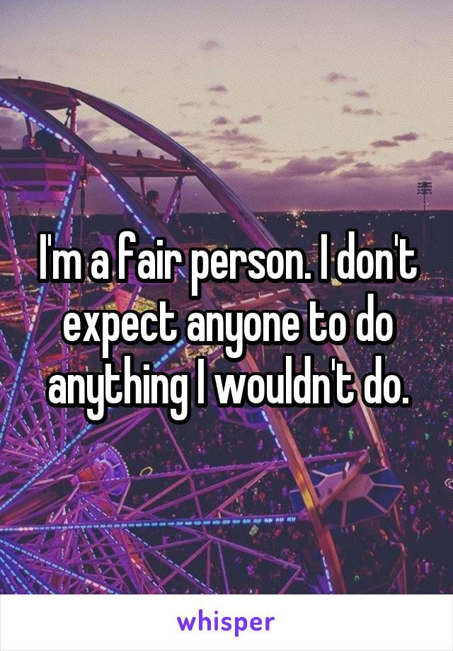 I'm a fair person. I don't expect anyone to do anything I wouldn't do.